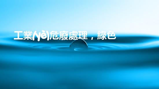 工業(yè)危廢處理，綠色守護(hù)者，護(hù)航美麗家園